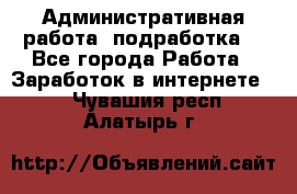 Административная работа (подработка) - Все города Работа » Заработок в интернете   . Чувашия респ.,Алатырь г.